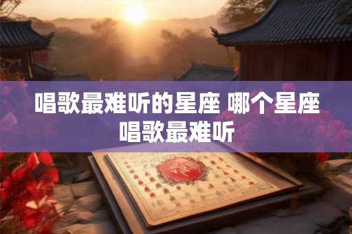 唱歌最难听的星座 哪个星座唱歌最难听 唱歌最难听的星座 哪个星座唱歌最难听