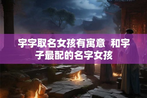 宇字取名女孩有寓意  和宇子最配的名字女孩