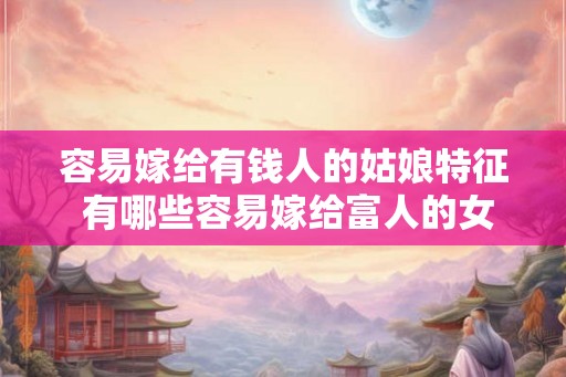 容易嫁给有钱人的姑娘特征 有哪些容易嫁给富人的女孩特点