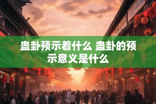 蛊卦预示着什么 蛊卦的预示意义是什么