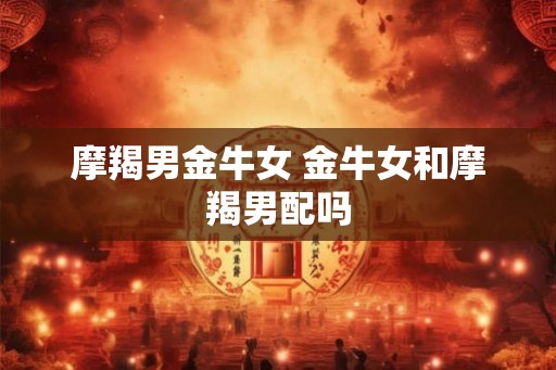 摩羯男金牛女 金牛女和摩羯男配吗
