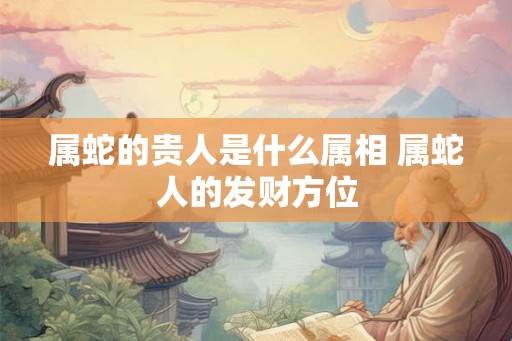 属蛇的贵人是什么属相 属蛇人的发财方位