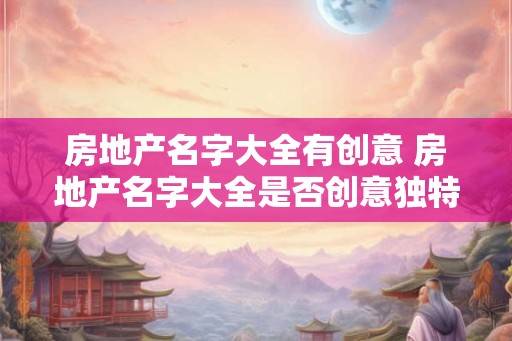 房地产名字大全有创意 房地产名字大全是否创意独特 房地产名字大全有创意 房地产名字大全是否创意独特