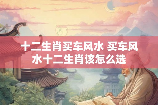 十二生肖买车风水 买车风水十二生肖该怎么选 十二生肖买车风水 买车风水十二生肖该怎么选