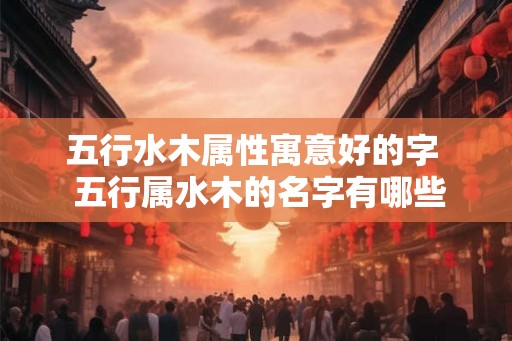 五行水木属性寓意好的字  五行属水木的名字有哪些