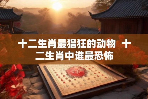 十二生肖最猖狂的动物  十二生肖中谁最恐怖