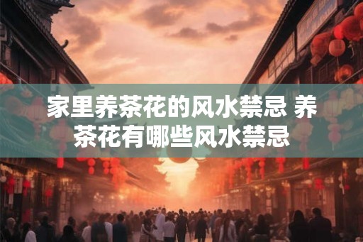 家里养茶花的风水禁忌 养茶花有哪些风水禁忌