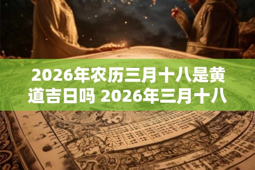 2026年农历三月十八是黄道吉日吗 2026年三月十八可选黄道吉日 2026年农历三月十八是黄道吉日吗 2026年三月十八可选黄道吉日