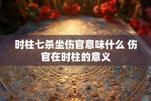 时柱七杀坐伤官意味什么 伤官在时柱的意义