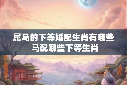 属马的下等婚配生肖有哪些 马配哪些下等生肖