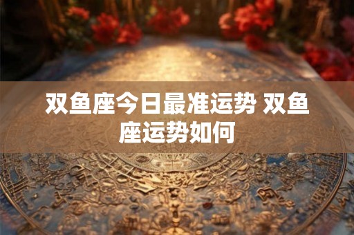 双鱼座今日最准运势 双鱼座运势如何 双鱼座今日最准运势 双鱼座运势如何