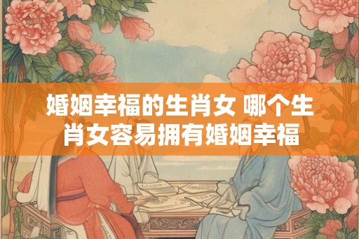 婚姻幸福的生肖女 哪个生肖女容易拥有婚姻幸福
