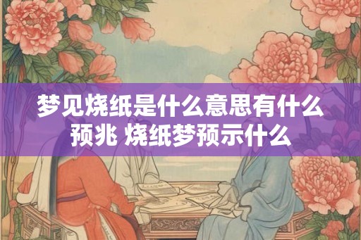 梦见烧纸是什么意思有什么预兆 烧纸梦预示什么