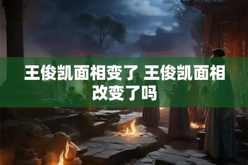 王俊凯面相变了 王俊凯面相改变了吗 王俊凯面相变了 王俊凯面相改变了吗