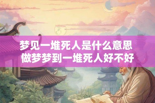 梦见一堆死人是什么意思 做梦梦到一堆死人好不好