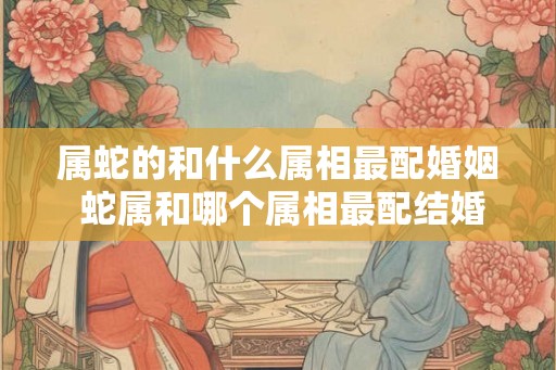 属蛇的和什么属相最配婚姻 蛇属和哪个属相最配结婚 属蛇的和什么属相最配婚姻 蛇属和哪个属相最配结婚