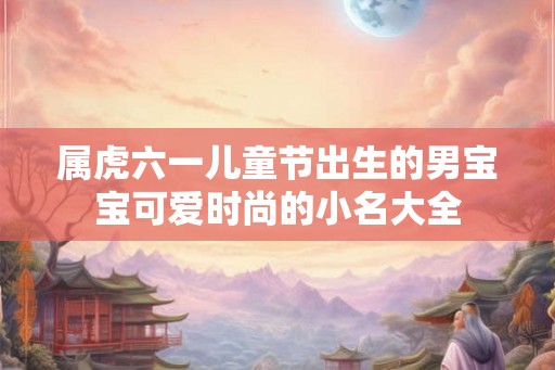 属虎六一儿童节出生的男宝宝可爱时尚的小名大全 属虎六一儿童节出生的男宝宝可爱时尚的小名大全