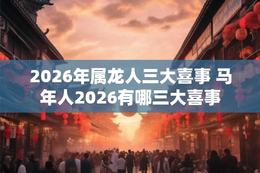 2026年属龙人三大喜事 马年人2026有哪三大喜事 2026年属龙人三大喜事 马年人2026有哪三大喜事