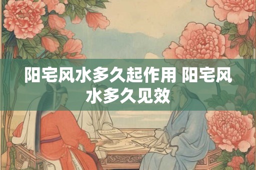 阳宅风水多久起作用 阳宅风水多久见效