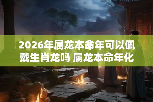 2026年属龙本命年可以佩戴生肖龙吗 属龙本命年化解太岁方法