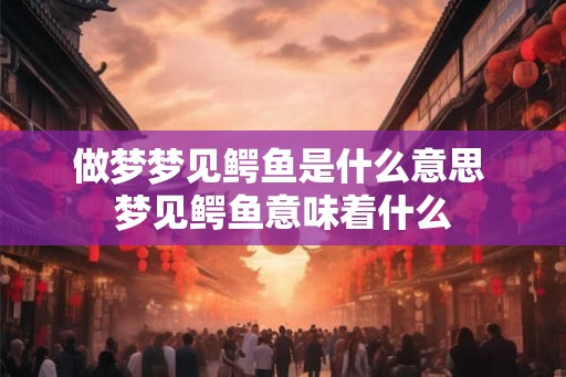 做梦梦见鳄鱼是什么意思 梦见鳄鱼意味着什么