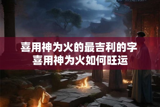 喜用神为火的最吉利的字 喜用神为火如何旺运
