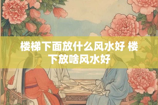 楼梯下面放什么风水好 楼下放啥风水好