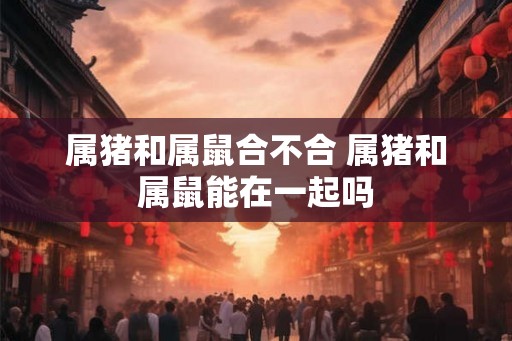 属猪和属鼠合不合 属猪和属鼠能在一起吗