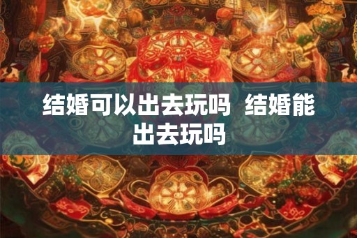 结婚可以出去玩吗  结婚能出去玩吗