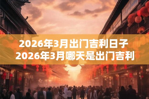 2026年3月出门吉利日子 2026年3月哪天是出门吉利日