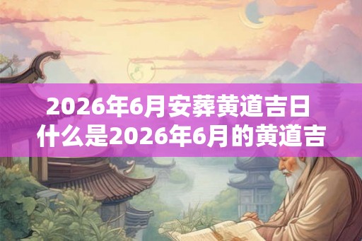 2026年6月安葬黄道吉日 什么是2026年6月的黄道吉日安葬日期 2026年6月安葬黄道吉日 什么是2026年6月的黄道吉日安葬日期
