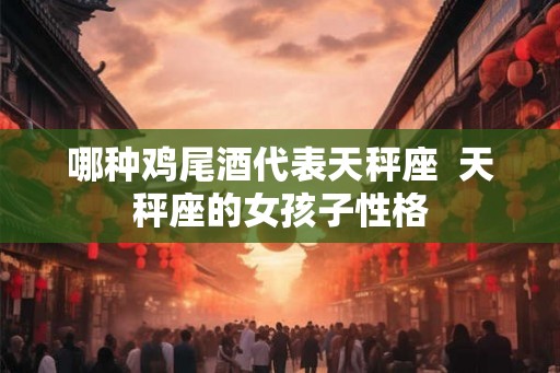哪种鸡尾酒代表天秤座 天秤座的女孩子性格 哪种鸡尾酒代表天秤座 天秤座的女孩子性格
