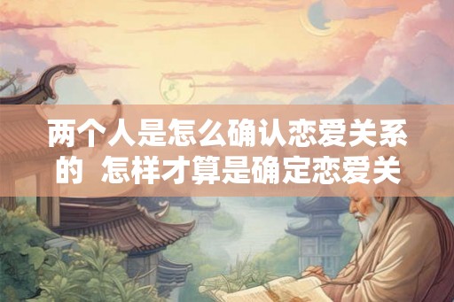 两个人是怎么确认恋爱关系的 怎样才算是确定恋爱关系 两个人是怎么确认恋爱关系的 怎样才算是确定恋爱关系