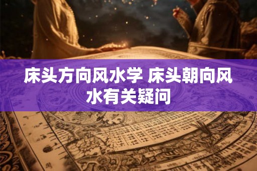 床头方向风水学 床头朝向风水有关疑问