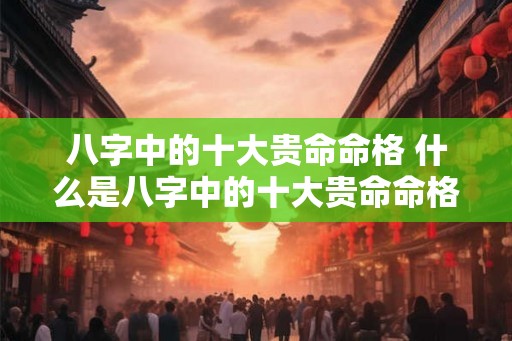 八字中的十大贵命命格 什么是八字中的十大贵命命格 八字中的十大贵命命格 什么是八字中的十大贵命命格