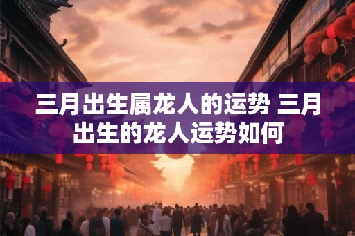 三月出生属龙人的运势 三月出生的龙人运势如何