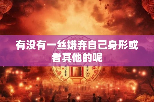 有没有一丝嫌弃自己身形或者其他的呢