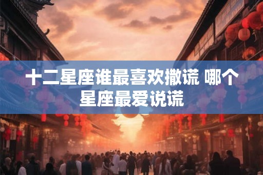 十二星座谁最喜欢撒谎 哪个星座最爱说谎