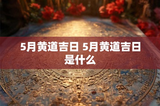 5月黄道吉日 5月黄道吉日是什么 5月黄道吉日 5月黄道吉日是什么