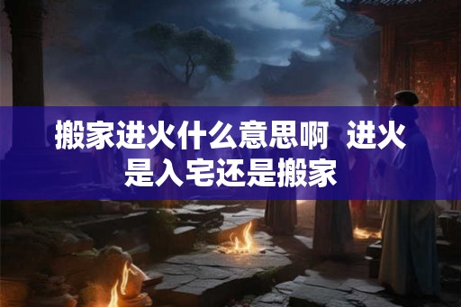 搬家进火什么意思啊  进火是入宅还是搬家
