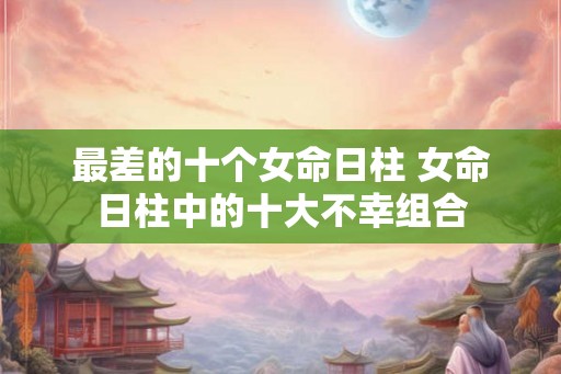 最差的十个女命日柱 女命日柱中的十大不幸组合 最差的十个女命日柱 女命日柱中的十大不幸组合