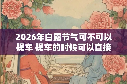 2026年白露节气可不可以提车 提车的时候可以直接上牌吗