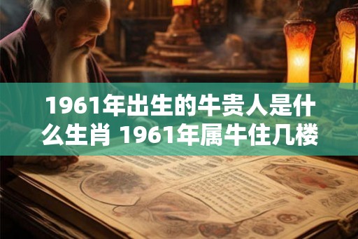 1961年出生的牛贵人是什么生肖 1961年属牛住几楼最旺