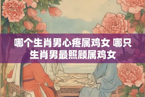 哪个生肖男心疼属鸡女 哪只生肖男最照顾属鸡女