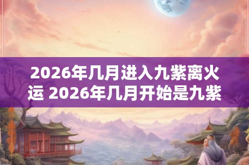 2026年几月进入九紫离火运 2026年几月开始是九紫离火运