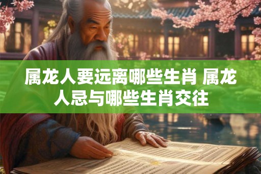 属龙人要远离哪些生肖 属龙人忌与哪些生肖交往