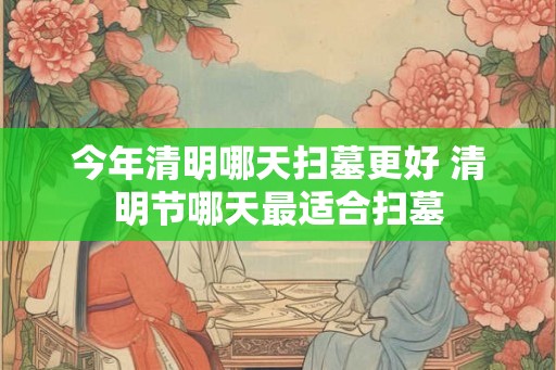 今年清明哪天扫墓更好 清明节哪天最适合扫墓 今年清明哪天扫墓更好 清明节哪天最适合扫墓