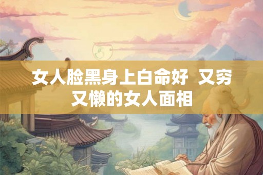 女人脸黑身上白命好 又穷又懒的女人面相 女人脸黑身上白命好 又穷又懒的女人面相
