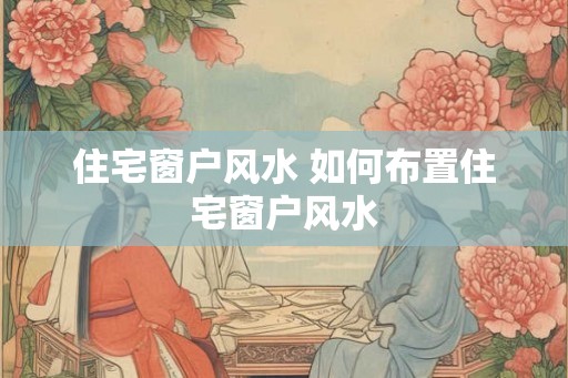 住宅窗户风水 如何布置住宅窗户风水 住宅窗户风水 如何布置住宅窗户风水