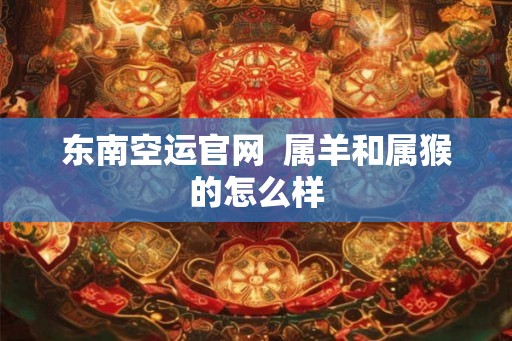 东南空运官网 属羊和属猴的怎么样 东南空运官网 属羊和属猴的怎么样
